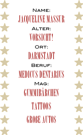 Name:
Jacqueline Massur
Alter:
Vorsicht!
Ort:
Darmstadt
Beruf:
Medicus Dentarius
Mag:
Gummibärchen
Tattoos
Große Autos