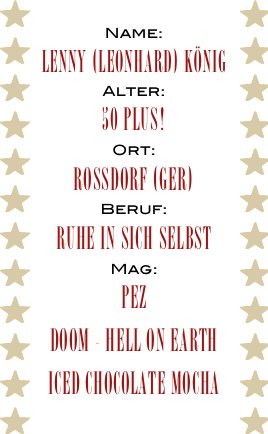 Name:
Lenny (Leonhard) König
Alter:
50 plus!
Ort:
Rossdorf (GER)
Beruf:
Ruhe in sich selbst
Mag:
PEZ
Doom - Hell on Earth
Iced Chocolate Mocha